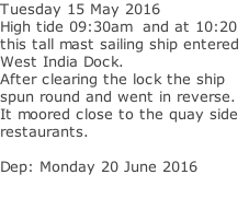 Tuesday 15 May 2016 High tide 09:30am  and at 10:20  this tall mast sailing ship entered  West India Dock. After clearing the lock the ship spun round and went in reverse. It moored close to the quay side   restaurants.   Dep: Monday 20 June 2016